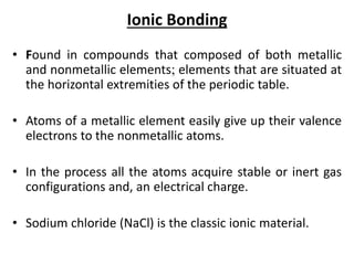 Ionic Bonding
• Found in compounds that composed of both metallic
and nonmetallic elements; elements that are situated at
the horizontal extremities of the periodic table.
• Atoms of a metallic element easily give up their valence
electrons to the nonmetallic atoms.
• In the process all the atoms acquire stable or inert gas
configurations and, an electrical charge.
• Sodium chloride (NaCl) is the classic ionic material.
 