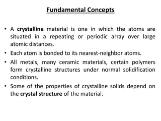 Fundamental Concepts
• A crystalline material is one in which the atoms are
situated in a repeating or periodic array over large
atomic distances.
• Each atom is bonded to its nearest-neighbor atoms.
• All metals, many ceramic materials, certain polymers
form crystalline structures under normal solidification
conditions.
• Some of the properties of crystalline solids depend on
the crystal structure of the material.
 