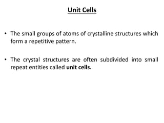 Unit Cells
• The small groups of atoms of crystalline structures which
form a repetitive pattern.
• The crystal structures are often subdivided into small
repeat entities called unit cells.
 