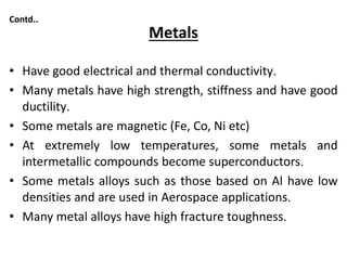 Metals
• Have good electrical and thermal conductivity.
• Many metals have high strength, stiffness and have good
ductility.
• Some metals are magnetic (Fe, Co, Ni etc)
• At extremely low temperatures, some metals and
intermetallic compounds become superconductors.
• Some metals alloys such as those based on Al have low
densities and are used in Aerospace applications.
• Many metal alloys have high fracture toughness.
Contd..
 