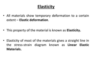 Elasticity
• All materials show temporary deformation to a certain
extent – Elastic deformation.
• This property of the material is known as Elasticity.
• Elasticity of most of the materials gives a straight line in
the stress-strain diagram known as Linear Elastic
Materials.
 