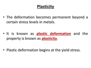 Plasticity
• The deformation becomes permanent beyond a
certain stress levels in metals.
• It is known as plastic deformation and the
property is known as plasticity.
• Plastic deformation begins at the yield stress.
 