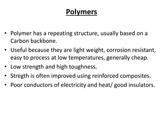Polymers
• Polymer has a repeating structure, usually based on a
Carbon backbone.
• Useful because they are light weight, corrosion resistant,
easy to process at low temperatures, generally cheap.
• Low strength and high toughness.
• Stregth is often improved using reinforced composites.
• Poor conductors of electricity and heat/ good insulators.
 