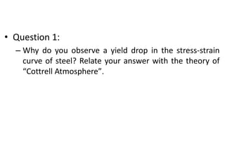 • Question 1:
– Why do you observe a yield drop in the stress-strain
curve of steel? Relate your answer with the theory of
“Cottrell Atmosphere”.
 