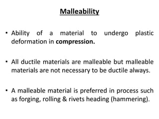 Malleability
• Ability of a material to undergo plastic
deformation in compression.
• All ductile materials are malleable but malleable
materials are not necessary to be ductile always.
• A malleable material is preferred in process such
as forging, rolling & rivets heading (hammering).
 