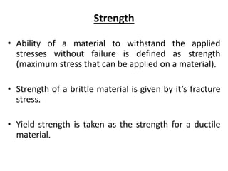 Strength
• Ability of a material to withstand the applied
stresses without failure is defined as strength
(maximum stress that can be applied on a material).
• Strength of a brittle material is given by it’s fracture
stress.
• Yield strength is taken as the strength for a ductile
material.
 