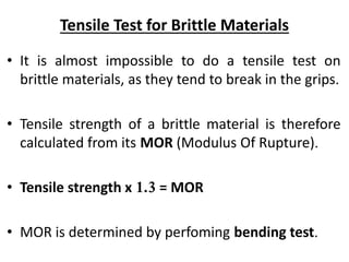 Tensile Test for Brittle Materials
• It is almost impossible to do a tensile test on
brittle materials, as they tend to break in the grips.
• Tensile strength of a brittle material is therefore
calculated from its MOR (Modulus Of Rupture).
• Tensile strength x 1.3 = MOR
• MOR is determined by perfoming bending test.
 