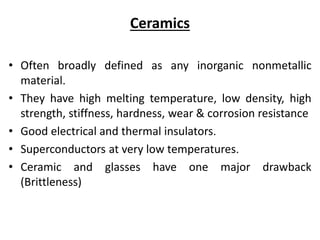 Ceramics
• Often broadly defined as any inorganic nonmetallic
material.
• They have high melting temperature, low density, high
strength, stiffness, hardness, wear & corrosion resistance
• Good electrical and thermal insulators.
• Superconductors at very low temperatures.
• Ceramic and glasses have one major drawback
(Brittleness)
 