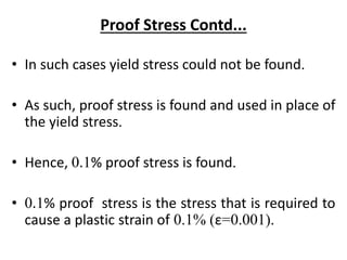 Proof Stress Contd...
• In such cases yield stress could not be found.
• As such, proof stress is found and used in place of
the yield stress.
• Hence, 0.1% proof stress is found.
• 0.1% proof stress is the stress that is required to
cause a plastic strain of 0.1% (ε=0.001).
 
