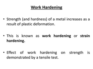 Work Hardening
• Strength (and hardness) of a metal increases as a
result of plastic deformation.
• This is known as work hardening or strain
hardening.
• Effect of work hardening on strength is
demonstrated by a tensile test.
 