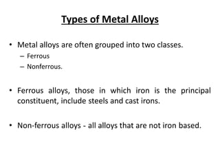 Types of Metal Alloys
• Metal alloys are often grouped into two classes.
– Ferrous
– Nonferrous.
• Ferrous alloys, those in which iron is the principal
constituent, include steels and cast irons.
• Non-ferrous alloys - all alloys that are not iron based.
 