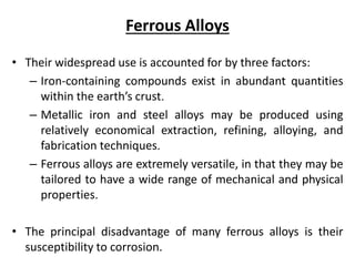 Ferrous Alloys
• Their widespread use is accounted for by three factors:
– Iron-containing compounds exist in abundant quantities
within the earth’s crust.
– Metallic iron and steel alloys may be produced using
relatively economical extraction, refining, alloying, and
fabrication techniques.
– Ferrous alloys are extremely versatile, in that they may be
tailored to have a wide range of mechanical and physical
properties.
• The principal disadvantage of many ferrous alloys is their
susceptibility to corrosion.
 