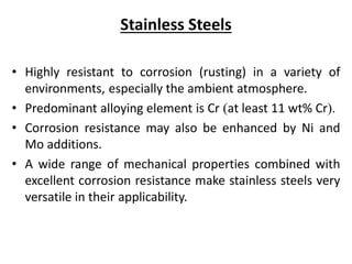 Stainless Steels
• Highly resistant to corrosion (rusting) in a variety of
environments, especially the ambient atmosphere.
• Predominant alloying element is Cr (at least 11 wt% Cr).
• Corrosion resistance may also be enhanced by Ni and
Mo additions.
• A wide range of mechanical properties combined with
excellent corrosion resistance make stainless steels very
versatile in their applicability.
 