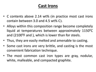 Cast Irons
• C contents above 2.14 wt% (in practice most cast irons
contain between 3.0 and 4.5 wt% C).
• Alloys within this composition range become completely
liquid at temperatures between approximately 11500C
and (21000F and ), which is lower than for steels.
• Thus, they are easily melted and amenable to casting.
• Some cast irons are very brittle, and casting is the most
convenient fabrication technique.
• The most common cast iron types are gray, nodular,
white, malleable, and compacted graphite.
 