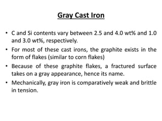 Gray Cast Iron
• C and Si contents vary between 2.5 and 4.0 wt% and 1.0
and 3.0 wt%, respectively.
• For most of these cast irons, the graphite exists in the
form of flakes (similar to corn flakes)
• Because of these graphite flakes, a fractured surface
takes on a gray appearance, hence its name.
• Mechanically, gray iron is comparatively weak and brittle
in tension.
 