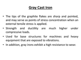 Gray Cast Iron
• The tips of the graphite flakes are sharp and pointed,
and may serve as points of stress concentration when an
external tensile stress is applied.
• Strength and ductility are much higher under
compressive loads.
• Used for base structures for machines and heavy
equipment that are exposed to vibrations.
• In addition, gray irons exhibit a high resistance to wear.
 