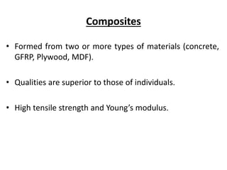 Composites
• Formed from two or more types of materials (concrete,
GFRP, Plywood, MDF).
• Qualities are superior to those of individuals.
• High tensile strength and Young’s modulus.
 