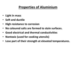 Properties of Aluminium
• Light in mass
• Soft and ductile
• High resistance to corrosion
• No coloured salts are formed to stain surfaces.
• Good electrical and thermal conductivities
• Nontoxic (used for cooking utensils)
• Lose part of their strength at elevated temperatures.
 