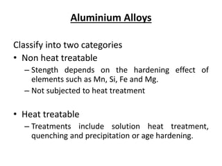 Aluminium Alloys
Classify into two categories
• Non heat treatable
– Stength depends on the hardening effect of
elements such as Mn, Si, Fe and Mg.
– Not subjected to heat treatment
• Heat treatable
– Treatments include solution heat treatment,
quenching and precipitation or age hardening.
 