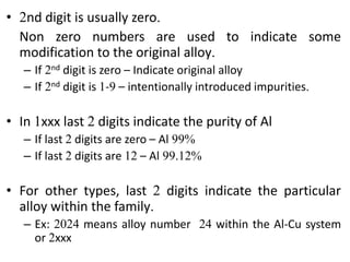 • 2nd digit is usually zero.
Non zero numbers are used to indicate some
modification to the original alloy.
– If 2nd digit is zero – Indicate original alloy
– If 2nd digit is 1-9 – intentionally introduced impurities.
• In 1xxx last 2 digits indicate the purity of Al
– If last 2 digits are zero – Al 99%
– If last 2 digits are 12 – Al 99.12%
• For other types, last 2 digits indicate the particular
alloy within the family.
– Ex: 2024 means alloy number 24 within the Al-Cu system
or 2xxx
 