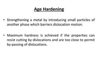 Age Hardening
• Strengthening a metal by introducing small particles of
another phase which barriers dislocation motion.
• Maximum hardness is achieved if the properties can
resist cutting by dislocations and are too close to permit
by-passing of dislocations.
 