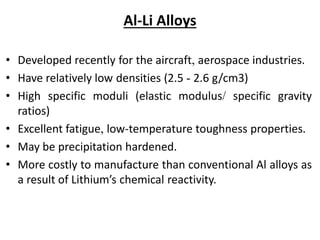 Al-Li Alloys
• Developed recently for the aircraft, aerospace industries.
• Have relatively low densities (2.5 - 2.6 g/cm3)
• High specific moduli (elastic modulus/ specific gravity
ratios)
• Excellent fatigue, low-temperature toughness properties.
• May be precipitation hardened.
• More costly to manufacture than conventional Al alloys as
a result of Lithium’s chemical reactivity.
 