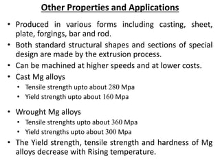 Other Properties and Applications
• Produced in various forms including casting, sheet,
plate, forgings, bar and rod.
• Both standard structural shapes and sections of special
design are made by the extrusion process.
• Can be machined at higher speeds and at lower costs.
• Cast Mg alloys
• Tensile strength upto about 280 Mpa
• Yield strength upto about 160 Mpa
• Wrought Mg alloys
• Tensile strenghts upto about 360 Mpa
• Yield strengths upto about 300 Mpa
• The Yield strength, tensile strength and hardness of Mg
alloys decrease with Rising temperature.
 