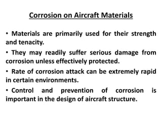 Corrosion on Aircraft Materials
• Materials are primarily used for their strength
and tenacity.
• They may readily suffer serious damage from
corrosion unless effectively protected.
• Rate of corrosion attack can be extremely rapid
in certain environments.
• Control and prevention of corrosion is
important in the design of aircraft structure.
 