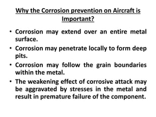 Why the Corrosion prevention on Aircraft is
Important?
• Corrosion may extend over an entire metal
surface.
• Corrosion may penetrate locally to form deep
pits.
• Corrosion may follow the grain boundaries
within the metal.
• The weakening effect of corrosive attack may
be aggravated by stresses in the metal and
result in premature failure of the component.
 