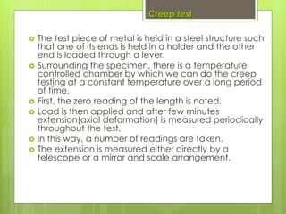 Creep test
 The test piece of metal is held in a steel structure such
that one of its ends is held in a holder and the other
end is loaded through a lever.
 Surrounding the specimen, there is a temperature
controlled chamber by which we can do the creep
testing at a constant temperature over a long period
of time.
 First, the zero reading of the length is noted.
 Load is then applied and after few minutes
extension(axial deformation) is measured periodically
throughout the test.
 In this way, a number of readings are taken.
 The extension is measured either directly by a
telescope or a mirror and scale arrangement.
 