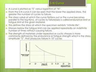 S-N Curve
 A curve is plotted as “S” versus logarithm of “N”.
 From the S-N curve it can be seen that the lower the applied stress, the
greater the number of cycles to failure.
 The stress value at which the curve flattens out or the curve becomes
parallel to the log N(no. of cycles to failure)axis is called endurance limit or
fatigue limit of the given material.
 This defines the stress at which the specimen exhibits “infinite life”.
 Stresses below the fatigue limit can be applied repeatedly an indefinite
number of times without causing failure.
 The strength of materials under repeated or cyclic stresses is more
commonly defined by the endurance or fatigue strength which is the stress
amplitude “S”, that produces failure in 107 cycles
 