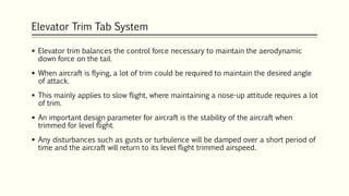 Elevator Trim Tab System
 Elevator trim balances the control force necessary to maintain the aerodynamic
down force on the tail.
 When aircraft is flying, a lot of trim could be required to maintain the desired angle
of attack.
 This mainly applies to slow flight, where maintaining a nose-up attitude requires a lot
of trim.
 An important design parameter for aircraft is the stability of the aircraft when
trimmed for level flight.
 Any disturbances such as gusts or turbulence will be damped over a short period of
time and the aircraft will return to its level flight trimmed airspeed.
 