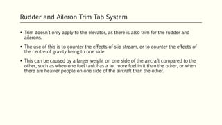Rudder and Aileron Trim Tab System
 Trim doesn't only apply to the elevator, as there is also trim for the rudder and
ailerons.
 The use of this is to counter the effects of slip stream, or to counter the effects of
the centre of gravity being to one side.
 This can be caused by a larger weight on one side of the aircraft compared to the
other, such as when one fuel tank has a lot more fuel in it than the other, or when
there are heavier people on one side of the aircraft than the other.
 