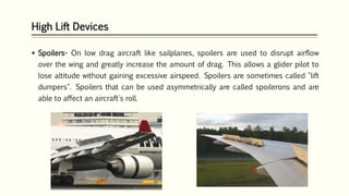 High Lift Devices
 Spoilers- On low drag aircraft like sailplanes, spoilers are used to disrupt airflow
over the wing and greatly increase the amount of drag. This allows a glider pilot to
lose altitude without gaining excessive airspeed. Spoilers are sometimes called "lift
dumpers". Spoilers that can be used asymmetrically are called spoilerons and are
able to affect an aircraft's roll.
 