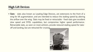 High Lift Devices
 Slats- slats also known as Leading Edge Devices, are extensions to the front of a
wing for lift augmentation, and are intended to reduce the stalling speed by altering
the airflow over the wing. Slats may be fixed or retractable - fixed slats give excellent
slow speed and STOL capabilities, but compromise higher speed performance.
Retractable slats, as seen on most airliners, provide reduced stalling speed for take-
off and landing, but are retracted for cruising.
 