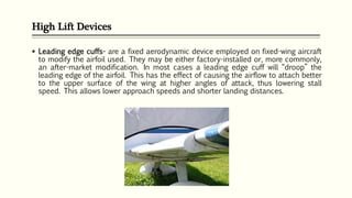 High Lift Devices
 Leading edge cuffs- are a fixed aerodynamic device employed on fixed-wing aircraft
to modify the airfoil used. They may be either factory-installed or, more commonly,
an after-market modification. In most cases a leading edge cuff will “droop” the
leading edge of the airfoil. This has the effect of causing the airflow to attach better
to the upper surface of the wing at higher angles of attack, thus lowering stall
speed. This allows lower approach speeds and shorter landing distances.
 