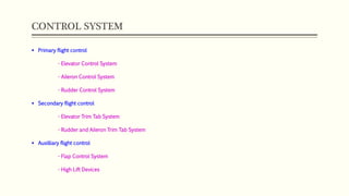 CONTROL SYSTEM
 Primary flight control
- Elevator Control System
- Aileron Control System
- Rudder Control System
 Secondary flight control
- Elevator Trim Tab System
- Rudder and Aileron Trim Tab System
 Auxilliary flight control
- Flap Control System
- High Lift Devices
 