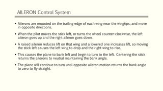 AILERON Control System
 Ailerons are mounted on the trailing edge of each wing near the wingtips, and move
in opposite directions.
 When the pilot moves the stick left, or turns the wheel counter-clockwise, the left
aileron goes up and the right aileron goes down.
 A raised aileron reduces lift on that wing and a lowered one increases lift, so moving
the stick left causes the left wing to drop and the right wing to rise.
 This causes the plane to bank left and begin to turn to the left. Centering the stick
returns the ailerons to neutral maintaining the bank angle.
 The plane will continue to turn until opposite aileron motion returns the bank angle
to zero to fly straight.
 