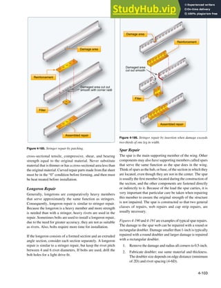 4-103
Damage area
Filler
Reinforcement
Damaged area cut out
smooth with corner radil
Assembled repair
Figure 4-185. Stringer repair by patching.
Damage area
Filler
Reinforcement
Rein
Damaged area
cut out smooth
Assembled repair
Figure 4-186. Stringer repair by insertion when damage exceeds
two-thirds of one leg in width.
cross-sectional tensile, compressive, shear, and bearing
strength equal to the original material. Never substitute
material that is thinner or has a cross-sectional area less than
the original material. Curved repair parts made from lat sheet
must be in the “0” condition before forming, and then must
be heat treated before installation.
Longeron Repair
Generally, longerons are comparatively heavy members
that serve approximately the same function as stringers.
Consequently, longeron repair is similar to stringer repair.
Because the longeron is a heavy member and more strength
is needed than with a stringer, heavy rivets are used in the
repair. Sometimes bolts are used to install a longeron repair,
due to the need for greater accuracy, they are not as suitable
as rivets. Also, bolts require more time for installation.
If the longeron consists of a formed section and an extruded
angle section, consider each section separately. A longeron
repair is similar to a stringer repair, but keep the rivet pitch
between 4 and 6 rivet diameters. If bolts are used, drill the
bolt holes for a light drive it.
Spar Repair
The spar is the main supporting member of the wing. Other
components may also have supporting members called spars
that serve the same function as the spar does in the wing.
Think of spars as the hub, or base, of the section in which they
are located, even though they are not in the center. The spar
is usually the irst member located during the construction of
the section, and the other components are fastened directly
or indirectly to it. Because of the load the spar carries, it is
very important that particular care be taken when repairing
this member to ensure the original strength of the structure
is not impaired. The spar is constructed so that two general
classes of repairs, web repairs and cap strip repairs, are
usually necessary.
Figures 4-190 and 4-191 are examples of typical spar repairs.
The damage to the spar web can be repaired with a round or
rectangular doubler. Damage smaller than 1-inch is typically
repaired with a round doubler and larger damage is repaired
with a rectangular doubler.
1. Remove the damage and radius all corners to 0.5-inch.
2. Fabricate doubler; use same material and thickness.
The doubler size depends on edge distance (minimum
of 2D) and rivet spacing (4-6D).
 
