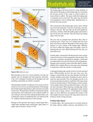 4-105
Crack
Stop drill #40 drill hole
Stop drill #40 drill hole
Crack
Doubler
Doubler
Bulkhead
Radius to rest in bulkhead
Bulkhead
1
.
5
"
m
i
n
i
m
u
m
1
.
5
"
m
i
n
i
m
u
m
OR
Radius to rest in bulkhead
Figure 4-189. Bulkhead repair.
Most damages involve two or more members, but only one
member may be damaged and need repairing. Generally,
if the web is damaged, cleaning out the damaged area and
installing a patch plate are all that is required.
The patch plate should be of suficient size to ensure room for
at least two rows of rivets around the perimeter of the damage
that includes proper edge distance, pitch, and transverse pitch
for the rivets. The patch plate should be of material having the
same thickness and composition as the original member. If
any forming is necessary when making the patch plate, such
as itting the contour of a lightening hole, use material in the
“0” condition and then heat treat it after forming.
Damage to ribs and webs, that require a repair larger than a
simple plate, probably needs a patch plate, splice plates, or
angles and an insertion. [Figure 4-192]
Leading Edge Repair
The leading edge is the front section of a wing, stabilizer, or
other airfoil. The purpose of the leading edge is to streamline
the forward section of the wings or control surfaces to
ensure effective airlow. The space within the leading edge
is sometimes used to store fuel. This space may also house
extra equipment, such as landing lights, plumbing lines, or
thermal anti-icing systems.
The construction of the leading edge section varies with the
type of aircraft. Generally, it consists of cap strips, nose ribs,
stringers, and skin. The cap strips are the main lengthwise
extrusions, and they stiffen the leading edges and furnish a
base for the nose ribs and skin. They also fasten the leading
edge to the front spar.
The nose ribs are stamped from aluminum alloy sheet or
machined parts. These ribs are U-shaped and may have
their web sections stiffened. Regardless of their design, their
purpose is to give contour to the leading edge. Stiffeners
are used to stiffen the leading edge and supply a base for
fastening the nose skin. When fastening the nose skin, use
only lush rivets.
Leading edges constructed with thermal anti-icing systems
consist of two layers of skin separated by a thin air space. The
inner skin, sometimes corrugated for strength, is perforated
to conduct the hot air to the nose skin for anti-icing purposes.
Damage can be caused by contact with other objects, namely,
pebbles, birds, and hail. However, the major cause of damage
is carelessness while the aircraft is on the ground.
A damaged leading edge usually involves several structural
parts. FOD probably involves the nose skin, nose ribs,
stringers, and possibly the cap strip. Damage involving all
of these members necessitates installing an access door to
make the repair possible. First, the damaged area has to be
removed and repair procedures established. The repair needs
insertions and splice pieces. If the damage is serious enough,
it may require repair of the cap strip and stringer, a new nose
rib, and a skin panel. When repairing a leading edge, follow
the procedures prescribed in the appropriate repair manual
for this type of repair. [Figure 4-193] Repairs to leading
edges are more dificult to accomplish than repairs to lat
and straight structures because the repair parts need to be
formed to it the existing structure.
Trailing Edge Repair
A trailing edge is the rearmost part of an airfoil found on
the wings, ailerons, rudders, elevators, and stabilizers. It is
 