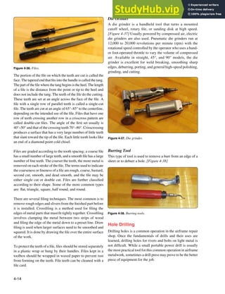 4-14
Figure 4-37. Die grinder.
Figure 4-38. Burring tools.
Figure 4-36. Files.
The portion of the ile on which the teeth are cut is called the
face. The tapered end that its into the handle is called the tang.
The part of the ile where the tang begins is the heel. The length
of a ile is the distance from the point or tip to the heel and
does not include the tang. The teeth of the ile do the cutting.
These teeth are set at an angle across the face of the ile. A
ile with a single row of parallel teeth is called a single-cut
ile. The teeth are cut at an angle of 65°–85° to the centerline,
depending on the intended use of the ile. Files that have one
row of teeth crossing another row in a crisscross pattern are
called double-cut iles. The angle of the irst set usually is
40°–50° and that of the crossing teeth 70°–80°. Crisscrossing
produces a surface that has a very large number of little teeth
that slant toward the tip of the ile. Each little tooth looks like
an end of a diamond point cold chisel.
Files are graded according to the tooth spacing; a coarse ile
has a small number of large teeth, and a smooth ile has a large
number of ine teeth. The coarser the teeth, the more metal is
removed on each stroke of the ile. The terms used to indicate
the coarseness or ineness of a ile are rough, coarse, bastard,
second cut, smooth, and dead smooth, and the ile may be
either single cut or double cut. Files are further classiied
according to their shape. Some of the more common types
are: lat, triangle, square, half round, and round.
There are several iling techniques. The most common is to
remove rough edges and slivers from the inished part before
it is installed. Crossiling is a method used for iling the
edges of metal parts that must it tightly together. Crossiling
involves clamping the metal between two strips of wood
and iling the edge of the metal down to a preset line. Draw
iling is used when larger surfaces need to be smoothed and
squared. It is done by drawing the ile over the entire surface
of the work.
To protect the teeth of a ile, iles should be stored separately
in a plastic wrap or hung by their handles. Files kept in a
toolbox should be wrapped in waxed paper to prevent rust
from forming on the teeth. File teeth can be cleaned with a
ile card.
Die Grinder
A die grinder is a handheld tool that turns a mounted
cutoff wheel, rotary ile, or sanding disk at high speed.
[Figure 4-37] Usually powered by compressed air, electric
die grinders are also used. Pneumatic die grinders run at
12,000 to 20,000 revolutions per minute (rpm) with the
rotational speed controlled by the operator who uses a hand-
or foot-operated throttle to vary the volume of compressed
air. Available in straight, 45°, and 90° models, the die
grinder is excellent for weld breaking, smoothing sharp
edges, deburring, porting, and general high-speed polishing,
grinding, and cutting.
Burring Tool
This type of tool is used to remove a burr from an edge of a
sheet or to deburr a hole. [Figure 4-38]
Hole Drilling
Drilling holes is a common operation in the airframe repair
shop. Once the fundamentals of drills and their uses are
learned, drilling holes for rivets and bolts on light metal is
not dificult. While a small portable power drill is usually
the most practical tool for this common operation in airframe
metalwork, sometimes a drill press may prove to be the better
piece of equipment for the job.
 