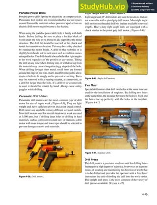 4-15
Figure 4-39. Drill motors.
Figure 4-41. Nutplate drill.
Figure 4-40. Angle drill motors.
Portable Power Drills
Portable power drills operate by electricity or compressed air.
Pneumatic drill motors are recommended for use on repairs
around lammable materials where potential sparks from an
electric drill motor might become a ire hazard.
When using the portable power drill, hold it irmly with both
hands. Before drilling, be sure to place a backup block of
wood under the hole to be drilled to add support to the metal
structure. The drill bit should be inserted in the chuck and
tested for trueness or vibration. This may be visibly checked
by running the motor freely. A drill bit that wobbles or is
slightly bent should not be used since such a condition causes
enlarged holes. The drill should always be held at right angles
to the work regardless of the position or curvatures. Tilting
the drill at any time when drilling into or withdrawing from
the material may cause elongation (egg shape) of the hole.
When drilling through sheet metal, small burrs are formed
around the edge of the hole. Burrs must be removed to allow
rivets or bolts to it snugly and to prevent scratching. Burrs
may be removed with a bearing scraper, a countersink, or
a drill bit larger than the hole. If a drill bit or countersink
is used, it should be rotated by hand. Always wear safety
goggles while drilling.
Pneumatic Drill Motors
Pneumatic drill motors are the most common type of drill
motor for aircraft repair work. [Figure 4-39] They are light
weight and have suficient power and good speed control.
Drill motors are available in many different sizes and models.
Most drill motors used for aircraft sheet metal work are rated
at 3,000 rpm, but if drilling deep holes or drilling in hard
materials, such as corrosion resistant steel or titanium, a drill
motor with more torque and lower rpm should be selected to
prevent damage to tools and materials.
Right Angle and 45° Drill Motors
Right angle and 45° drill motors are used for positions that are
not accessible with a pistol grip drill motor. Most right angle
drill motors use threaded drill bits that are available in several
lengths. Heavy-duty right angle drills are equipped with a
chuck similar to the pistol grip drill motor. [Figure 4-40]
Two Hole
Special drill motors that drill two holes at the same time are
used for the installation of nutplates. By drilling two holes
at the same time, the distance between the holes is ixed and
the holes line up perfectly with the holes in the nutplate.
[Figure 4-41]
Drill Press
The drill press is a precision machine used for drilling holes
that require a high degree of accuracy. It serves as an accurate
means of locating and maintaining the direction of a hole that
is to be drilled and provides the operator with a feed lever
that makes the task of feeding the drill into the work easier.
The upright drill press is the most common of the variety of
drill presses available. [Figure 4-42]
 