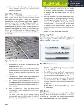 4-20
Figure 4-53. Drilling large holes.
Figure 4-52. Drilled sheet metal.
4. Arm—used when drilling critical structure;
can be locked in position; uses interchangeable
commercial bushings.
Hole Drilling Techniques
Precise location of drilled holes is sometimes required.
When locating holes to close tolerances, accurately located
punch marks need to be made. If a punch mark is too small,
the chisel edge of the drill bit may bridge it and “walk off”
the exact location before starting. If the punch mark is too
heavy, it may deform the metal and/or result in a local strain
hardening where the drill bit is to start cutting. The best size
for a punch mark is about the width of the chisel edge of the
drill bit to be used. This holds the drill point in place while
starting. The procedure that ensures accurate holes follows:
[Figure 4-52]
1. Measure and lay out the drill locations carefully and
mark with crossed lines.
NOTE: The chisel edge is the least eficient operating
surface element of the twist drill bit because it does
not cut, but actually squeezes or extrudes the work
material.
2. Use a sharp prick punch or spring-loaded center punch
and magnifying glass to further mark the holes.
3. Seat a properly ground center punch (120°–135°) in
the prick punch mark and, holding the center punch
perpendicular to the surface, strike a irm square blow
with a hammer.
4. Mark each hole with a small drill bit (1
⁄16-inch
recommended) to check and adjust the location prior
to pilot drilling.
5. For holes 3
⁄16-inch and larger, pilot drilling is
recommended. Select a drill bit equal to the width of
the chisel edge of the inal drill bit size. Avoid using
a pilot drill bit that is too large because it would
cause the corners and cutting lips of the inal drill bit
to be dulled, burned, or chipped. It also contributes
to chattering and drill motor stalling. Pilot drill at
each mark.
6. Place the drill point at the center of the crossed lines,
perpendicular to the surface, and, with light pressure,
start drilling slowly. Stop drilling after a few turns and
check to see if the drill bit is starting on the mark. It
should be; if not, it is necessary to walk the hole a little
by pointing the drill in the direction it should go, and
rotating it carefully and intermittently until properly
lined up.
7. Enlarge each pilot drilled hole to inal size.
Drilling Large Holes
The following technique can be used to drill larger holes.
Special tooling has been developed to drill large holes to
precise tolerances. [Figure 4-53]
1. Pilot drill using a drill bushing. Bushings are sized for
1
⁄8, 3
⁄16, or 1
⁄4 drill bits.
2. Step drill bits are used to step the hole to approximately
1
⁄64-inch smaller than the inal hole size. The aligning
step diameter matches the pilot drill bit size.
3. Finish ream to size using a step reamer. The aligning
step diameter matches the core drill bit size. Reamers
should be available for both clearance and interference
it hole sizes.
NOTE: Holes can also be enlarged by using a series
of step reamers.
Chip Chasers
The chip chaser is designed to remove chips and burrs lodged
between sheets of metal after drilling holes for riveting.
[Figure 4-54] Chip chasers have a plastic molded handle
and a lexible steel blade with a hook in the end.
 