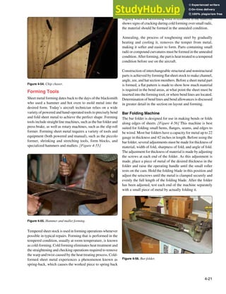 4-21
Figure 4-54. Chip chaser.
Figure 4-55. Hammer and mallet forming.
Figure 4-56. Bar folder.
Forming Tools
Sheet metal forming dates back to the days of the blacksmith
who used a hammer and hot oven to mold metal into the
desired form. Today’s aircraft technician relies on a wide
variety of powered and hand-operated tools to precisely bend
and fold sheet metal to achieve the perfect shape. Forming
tools include straight line machines, such as the bar folder and
press brake, as well as rotary machines, such as the slip roll
former. Forming sheet metal requires a variety of tools and
equipment (both powered and manual), such as the piccolo
former, shrinking and stretching tools, form blocks, and
specialized hammers and mallets. [Figure 4-55]
Tempered sheet stock is used in forming operations whenever
possible in typical repairs. Forming that is performed in the
tempered condition, usually at room temperature, is known
as cold-forming. Cold forming eliminates heat treatment and
the straightening and checking operations required to remove
the warp and twist caused by the heat treating process. Cold-
formed sheet metal experiences a phenomenon known as
spring-back, which causes the worked piece to spring back
slightly when the deforming force is removed. If the material
shows signs of cracking during cold forming over small radii,
the material should be formed in the annealed condition.
Annealing, the process of toughening steel by gradually
heating and cooling it, removes the temper from metal,
making it softer and easier to form. Parts containing small
radii or compound curvatures must be formed in the annealed
condition. After forming, the part is heat treated to a tempered
condition before use on the aircraft.
Construction of interchangeable structural and nonstructural
parts is achieved by forming lat sheet stock to make channel,
angle, zee, and hat section members. Before a sheet metal part
is formed, a lat pattern is made to show how much material
is required in the bend areas, at what point the sheet must be
inserted into the forming tool, or where bend lines are located.
Determination of bend lines and bend allowances is discussed
in greater detail in the section on layout and forming.
Bar Folding Machine
The bar folder is designed for use in making bends or folds
along edges of sheets. [Figure 4-56] This machine is best
suited for folding small hems, langes, seams, and edges to
be wired. Most bar folders have a capacity for metal up to 22
gauge in thickness and 42 inches in length. Before using the
bar folder, several adjustments must be made for thickness of
material, width of fold, sharpness of fold, and angle of fold.
The adjustment for thickness of material is made by adjusting
the screws at each end of the folder. As this adjustment is
made, place a piece of metal of the desired thickness in the
folder and raise the operating handle until the small roller
rests on the cam. Hold the folding blade in this position and
adjust the setscrews until the metal is clamped securely and
evenly the full length of the folding blade. After the folder
has been adjusted, test each end of the machine separately
with a small piece of metal by actually folding it.
 