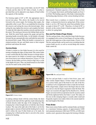 4-22
Figure 4-57. Cornice brake.
Clamping fingers
Figure 4-58. Box and pan brake.
The bending capacity of a cornice brake is determined by the
manufacturer. Standard capacities of this machine are from
12- to 22-gauge sheet metal, and bending lengths are from 3
to 12 feet. The bending capacity of the brake is determined by
the bending edge thickness of the various bending leaf bars.
Most metals have a tendency to return to their normal
shape—a characteristic known as spring-back. If the cornice
brake is set for a 90° bend, the metal bent probably forms
an angle of about 87° to 88°. Therefore, if a bend of 90° is
desired, set the cornice brake to bend an angle of about 93°
to allow for spring-back.
Box and Pan Brake (Finger Brake)
The box and pan brake, often called the inger brake because
it is equipped with a series of steel ingers of varying widths,
lacks the solid upper jaw of the cornice brake. [Figure 4-58]
The box and pan brake can be used to do everything that the
cornice brake can do, as well as several things the cornice
brake cannot do.
The box and pan brake is used to form boxes, pans, and
other similar shaped objects. If these shapes were formed
on a cornice brake, part of the bend on one side of the box
would have to be straightened in order to make the last bend.
With a inger brake, simply remove the ingers that are in the
way and use only the ingers required to make the bend. The
ingers are secured to the upper leaf by thumbscrews. All the
ingers not removed for an operation must be securely seated
and irmly tightened before the brake is used. The radius of
the nose on the clamping ingers is usually rather small and
frequently requires nose radius shims to be custom made for
the total length of the bend.
Press Brake
Since most cornice brakes and box and pan brakes are limited
to a maximum forming capacity of approximately 0.090
inch annealed aluminum, 0.063-inch 7075T6, or 0.063-inch
stainless steel, operations that require the forming of thicker
There are two positive stops on the folder, one for 45° folds
or bends and the other for 90° folds or bends. A collar is
provided that can be adjusted to any degree of bend within
the capacity of the machine.
For forming angles of 45° or 90°, the appropriate stop is
moved into place. This allows the handle to be moved
forward to the correct angle. For forming other angles, the
adjustable collar is used. This is accomplished by loosening
the setscrew and setting the stop at the desired angle. After
setting the stop, tighten the setscrew and complete the bend.
To make the fold, adjust the machine correctly and then insert
the metal. The metal goes between the folding blade and the
jaw. Hold the metal irmly against the gauge and pull the
operating handle toward the body. As the handle is brought
forward, the jaw automatically raises and holds the metal until
the desired fold is made. When the handle is returned to its
original position, the jaw and blade return to their original
positions and release the metal.
Cornice Brake
A brake is similar to a bar folder because it is also used for
turning or bending the edges of sheet metal. The cornice brake
is more useful than the bar folder because its design allows
the sheet metal to be folded or formed to pass through the
jaws from front to rear without obstruction. [Figure 4-57] In
contrast, the bar folder can form a bend or edge only as wide
as the depth of its jaws. Thus, any bend formed on a bar folder
can also be made on the cornice brake.
In making ordinary bends with the cornice brake, the sheet
is placed on the bed with the sight line (mark indicating line
of bend) directly under the edge of the clamping bar. The
clamping bar is then brought down to hold the sheet irmly
in place. The stop at the right side of the brake is set for the
proper angle or amount of bend and the bending leaf is raised
until it strikes the stop. If other bends are to be made, the
clamping bar is lifted and the sheet is moved to the correct
position for bending.
 