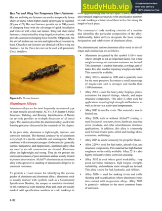 4-30
Figure 4-73. Hex nut fastener.
Hex Nut and Wing Nut Temporary Sheet Fasteners
Hex nut and wing nut fasteners are used to temporarily fasten
sheets of metal when higher clamp up pressure is required.
[Figure 4-73] Hex nut fasteners provide up to 300 pounds
of clamping force with the advantage of quick installation
and removal with a hex nut runner. Wing nut sheet metal
fasteners, characterized by wing shaped protrusions, not only
provide a consistent clamping force from 0 to 300 pounds, but
the aircraft technician can turn and tighten these fasteners by
hand. Cleco hex nut fasteners are identical to Cleco wing nut
fasteners, but the Cleco hex nut can be used with pneumatic
Cleco installers.
Aluminum Alloys
Aluminum alloys are the most frequently encountered type
of sheet metal in aircraft repair. AC 43.13.1 Chapter 4, Metal
Structure, Welding, and Brazing: Identiication of Metals
(as revised) provides an in-depth discussion of all metal
types. This section describes the aluminum alloys used in the
forming processes discussed in the remainder of the chapter.
In its pure state, aluminum is lightweight, lustrous, and
corrosion resistant. The thermal conductivity of aluminum
is very high. It is ductile, malleable, and nonmagnetic. When
combined with various percentages of other metals (generally
copper, manganese, and magnesium), aluminum alloys that
are used in aircraft construction are formed. Aluminum
alloys are lightweight and strong. They do not possess the
corrosion resistance of pure aluminum and are usually treated
to prevent deterioration. Alclad™ aluminum is an aluminum
alloy with a protective cladding of aluminum to improve its
corrosion resistance.
To provide a visual means for identifying the various
grades of aluminum and aluminum alloys, aluminum stock
is usually marked with symbols such as a Government
Speciication Number, the temper or condition furnished,
or the commercial code marking. Plate and sheet are usually
marked with speciication numbers or code markings in
rows approximately ive inches apart. Tubes, bars, rods,
and extruded shapes are marked with speciication numbers
or code markings at intervals of three to ive feet along the
length of each piece.
The commercial code marking consists of a number
that identifies the particular composition of the alloy.
Additionally, letter suffixes designate the basic temper
designations and subdivisions of aluminum alloys.
The aluminum and various aluminum alloys used in aircraft
repair and construction are as follows:
• Aluminum designated by the symbol 1100 is used
where strength is not an important factor, but where
weight economy and corrosion resistance are desired.
This aluminum is used for fuel tanks, cowlings, and oil
tanks. It is also used for repairing wingtips and tanks.
This material is weldable.
• Alloy 3003 is similar to 1100 and is generally used
for the same purposes. It contains a small percentage
of magnesium and is stronger and harder than
1100 aluminum.
• Alloy 2014 is used for heavy-duty forgings, plates,
extrusions for aircraft ittings, wheels, and major
structural components. This alloy is often used for
applications requiring high strength and hardness, as
well as for service at elevated temperatures.
• Alloy 2017 is used for rivets. This material is now in
limited use.
• Alloy 2024, with or without Alclad™ coating, is
used for aircraft structures, rivets, hardware, machine
screw products, and other miscellaneous structural
applications. In addition, this alloy is commonly
used for heat-treated parts, airfoil and fuselage skins,
extrusions, and ittings.
• Alloy 2025 is used extensively for propeller blades.
• Alloy 2219 is used for fuel tanks, aircraft skin, and
structural components. This material has high fracture
toughness and is readily weldable. Alloy 2219 is also
highly resistant to stress corrosion cracking.
• Alloy 5052 is used where good workability, very
good corrosion resistance, high fatigue strength,
weldability, and moderate static strength are desired.
This alloy is used for fuel, hydraulic, and oil lines.
• Alloy 5056 is used for making rivets and cable
sheeting and in applications where aluminum comes
into contact with magnesium alloys. Alloy 5056
is generally resistant to the most common forms
of corrosion.
 