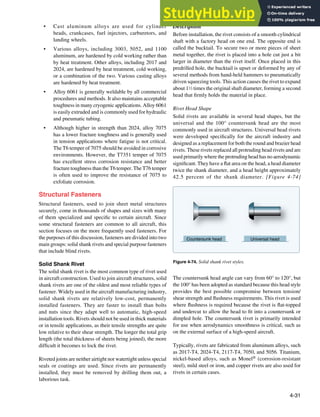 4-31
Countersunk head Universal head
Figure 4-74. Solid shank rivet styles.
• Cast aluminum alloys are used for cylinder
heads, crankcases, fuel injectors, carburetors, and
landing wheels.
• Various alloys, including 3003, 5052, and 1100
aluminum, are hardened by cold working rather than
by heat treatment. Other alloys, including 2017 and
2024, are hardened by heat treatment, cold working,
or a combination of the two. Various casting alloys
are hardened by heat treatment.
• Alloy 6061 is generally weldable by all commercial
procedures and methods. It also maintains acceptable
toughness in many cryogenic applications. Alloy 6061
is easily extruded and is commonly used for hydraulic
and pneumatic tubing.
• Although higher in strength than 2024, alloy 7075
has a lower fracture toughness and is generally used
in tension applications where fatigue is not critical.
The T6 temper of 7075 should be avoided in corrosive
environments. However, the T7351 temper of 7075
has excellent stress corrosion resistance and better
fracture toughness than the T6 temper. The T76 temper
is often used to improve the resistance of 7075 to
exfoliate corrosion.
Structural Fasteners
Structural fasteners, used to join sheet metal structures
securely, come in thousands of shapes and sizes with many
of them specialized and speciic to certain aircraft. Since
some structural fasteners are common to all aircraft, this
section focuses on the more frequently used fasteners. For
the purposes of this discussion, fasteners are divided into two
main groups: solid shank rivets and special purpose fasteners
that include blind rivets.
Solid Shank Rivet
The solid shank rivet is the most common type of rivet used
in aircraft construction. Used to join aircraft structures, solid
shank rivets are one of the oldest and most reliable types of
fastener. Widely used in the aircraft manufacturing industry,
solid shank rivets are relatively low-cost, permanently
installed fasteners. They are faster to install than bolts
and nuts since they adapt well to automatic, high-speed
installation tools. Rivets should not be used in thick materials
or in tensile applications, as their tensile strengths are quite
low relative to their shear strength. The longer the total grip
length (the total thickness of sheets being joined), the more
dificult it becomes to lock the rivet.
Riveted joints are neither airtight nor watertight unless special
seals or coatings are used. Since rivets are permanently
installed, they must be removed by drilling them out, a
laborious task.
Description
Before installation, the rivet consists of a smooth cylindrical
shaft with a factory head on one end. The opposite end is
called the bucktail. To secure two or more pieces of sheet
metal together, the rivet is placed into a hole cut just a bit
larger in diameter than the rivet itself. Once placed in this
predrilled hole, the bucktail is upset or deformed by any of
several methods from hand-held hammers to pneumatically
driven squeezing tools. This action causes the rivet to expand
about 11
⁄2 times the original shaft diameter, forming a second
head that irmly holds the material in place.
Rivet Head Shape
Solid rivets are available in several head shapes, but the
universal and the 100° countersunk head are the most
commonly used in aircraft structures. Universal head rivets
were developed speciically for the aircraft industry and
designed as a replacement for both the round and brazier head
rivets. These rivets replaced all protruding head rivets and are
used primarily where the protruding head has no aerodynamic
signiicant. They have a lat area on the head, a head diameter
twice the shank diameter, and a head height approximately
42.5 percent of the shank diameter. [Figure 4-74]
The countersunk head angle can vary from 60° to 120°, but
the 100° has been adopted as standard because this head style
provides the best possible compromise between tension/
shear strength and lushness requirements. This rivet is used
where lushness is required because the rivet is lat-topped
and undercut to allow the head to it into a countersunk or
dimpled hole. The countersunk rivet is primarily intended
for use when aerodynamics smoothness is critical, such as
on the external surface of a high-speed aircraft.
Typically, rivets are fabricated from aluminum alloys, such
as 2017-T4, 2024-T4, 2117-T4, 7050, and 5056. Titanium,
nickel-based alloys, such as Monel® (corrosion-resistant
steel), mild steel or iron, and copper rivets are also used for
rivets in certain cases.
 