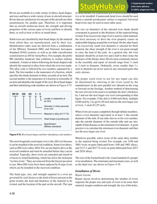 4-32
Length in sixteenths of
an inch
Diameter in thirty-seconds
of an inch
Material or alloy (2117-T4)
Head shape (countersunk)
Specification
(Military standard)
MS 20 426 AD 5 - 8
Figure 4-75. Rivet head shapes and their identifying code numbers.
Rivets are available in a wide variety of alloys, head shapes,
and sizes and have a wide variety of uses in aircraft structure.
Rivets that are satisfactory for one part of the aircraft are often
unsatisfactory for another part. Therefore, it is important
that an aircraft technician know the strength and driving
properties of the various types of rivets and how to identify
them, as well as how to drive or install them.
Solid rivets are classiied by their head shape, by the material
from which they are manufactured, and by their size.
Identiication codes used are derived from a combination
of the Military Standard (MS) and National Aerospace
Standard (NAS) systems, as well as an older classiication
system known as AN for Army/Navy. For example, the preix
MS identiies hardware that conforms to written military
standards. A letter or letters following the head-shaped code
identify the material or alloy from which the rivet was made.
The alloy code is followed by two numbers separated by a
dash. The irst number is the numerator of a fraction, which
speciies the shank diameter in thirty-seconds of an inch. The
second number is the numerator of a fraction in sixteenths of
an inch and identiies the length of the rivet. Rivet head shapes
and their identifying code numbers are shown in Figure 4-75.
The most frequently used repair rivet is the AD rivet because
it can be installed in the received condition. Some rivet alloys,
such as DD rivets (alloy 2024-T4), are too hard to drive in the
received condition and must be annealed before they can be
installed. Typically, these rivets are annealed and stored in
a freezer to retard hardening, which has led to the nickname
“ice box rivets.” They are removed from the freezer just prior
to use. Most DD rivets have been replaced by E-type rivets
which can be installed in the received condition.
The head type, size, and strength required in a rivet are
governed by such factors as the kind of forces present at the
point riveted, the kind and thickness of the material to be
riveted, and the location of the part on the aircraft. The type
of head needed for a particular job is determined by where
it is to be installed. Countersunk head rivets should be used
where a smooth aerodynamic surface is required. Universal
head rivets may be used in most other areas.
The size (or diameter) of the selected rivet shank should
correspond in general to the thickness of the material being
riveted. If an excessively large rivet is used in a thin material,
the force necessary to drive the rivet properly causes an
undesirable bulging around the rivet head. On the other hand,
if an excessively small rivet diameter is selected for thick
material, the shear strength of the rivet is not great enough
to carry the load of the joint. As a general rule, the rivet
diameter should be at least two and a half to three times the
thickness of the thicker sheet. Rivets most commonly chosen
in the assembly and repair of aircraft range from 3
⁄32-inch
to 3
⁄8-inch in diameter. Ordinarily, rivets smaller than 3
⁄32-
inch in diameter are never used on any structural parts that
carry stresses.
The proper sized rivets to use for any repair can also
be determined by referring to the rivets (used by the
manufacturer) in the next parallel row inboard on the wing
or forward on the fuselage. Another method of determining
the size of rivets to be used is to multiply the skin’s thickness
by 3 and use the next larger size rivet corresponding to that
igure. For example, if the skin is 0.040 inch thick, multiply
0.040 inch by 3 to get 0.120 inch and use the next larger size
of rivet, 1
⁄8-inch (0.125 inch).
When rivets are to pass completely through tubular members,
select a rivet diameter equivalent to at least 1
⁄8 the outside
diameter of the tube. If one tube sleeves or its over another,
take the outside diameter of the outside tube and use one-
eighth of that distance as the minimum rivet diameter. A good
practice is to calculate the minimum rivet diameter and then
use the next larger size rivet.
Whenever possible, select rivets of the same alloy number
as the material being riveted. For example, use 1100 and
3003 rivets on parts fabricated from 1100 and 3003 alloys,
and 2117-1 and 2017-T rivets on parts fabricated from 2017
and 2024 alloys.
The size of the formed head is the visual standard of a proper
rivet installation. The minimum and maximum sizes, as well
as the ideal size, are shown in Figure 4-76.
Installation of Rivets
Repair Layout
Repair layout involves determining the number of rivets
required, the proper size and style of rivets to be used, their
material, temper condition and strength, the size of the holes,
 