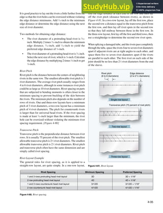 4-35
3D + 1/16"
4D + 1/16"
3/1/2D + 1/16"
4/1/2D + 1/16"
1 and 3 rows protruding head rivet layout
2 row protruding head rivet layout
1 and 3 rows countersunk head rivet layout
2 row countersunk head rivet layout
3D
4D
3/1/2D
4/1/2D
Rivet Spacing Preferred Spacing
Minimum Spacing
Figure 4-80. Rivet spacing.
Rivet pitch
(6 to 8 diameters)
Edge distance
(2 to 21/2 diameters)
Transverse pitch (75 percent of rivet pitch)
Single-row layout
Two-row layout
Three-row layout
Figure 4-81. Rivet layout.
It is good practice to lay out the rivets a little further from the
edge so that the rivet holes can be oversized without violating
the edge distance minimums. Add 1
⁄16-inch to the minimum
edge distance or determine the edge distance using the next
size of rivet diameter.
Two methods for obtaining edge distance:
• The rivet diameter of a protruding head rivet is 3
⁄32-
inch. Multiply 2 times 3
⁄32-inch to obtain the minimum
edge distance, 3
⁄16-inch, add 1
⁄16-inch to yield the
preferred edge distance of 1
⁄4-inch.
• The rivet diameter of a protruding head rivet is 3
⁄32-inch.
Select the next size of rivet, which is 1
⁄8-inch. Calculate
the edge distance by multiplying 2 times 1
⁄8-inch to get
1
⁄4-inch.
Rivet Pitch
Rivet pitch is the distance between the centers of neighboring
rivets in the same row. The smallest allowable rivet pitch is 3
rivet diameters. The average rivet pitch usually ranges from
4 to 6 rivet diameters, although in some instances rivet pitch
could be as large as 10 rivet diameters. Rivet spacing on parts
that are subjected to bending moments is often closer to the
minimum spacing to prevent buckling of the skin between
the rivets. The minimum pitch also depends on the number of
rows of rivets. One-and three-row layouts have a minimum
pitch of 3 rivet diameters, a two-row layout has a minimum
pitch of 4 rivet diameters. The pitch for countersunk rivets
is larger than for universal head rivets. If the rivet spacing
is made at least 1
⁄16-inch larger than the minimum, the rivet
hole can be oversized without violating the minimum rivet
spacing requirement. [Figure 4-80]
Transverse Pitch
Transverse pitch is the perpendicular distance between rivet
rows. It is usually 75 percent of the rivet pitch. The smallest
allowable transverse pitch is 21
⁄2 rivet diameters. The smallest
allowable transverse pitch is 21
⁄2 rivet diameters. Rivet pitch
and transverse pitch often have the same dimension and are
simply called rivet spacing.
Rivet Layout Example
The general rules for rivet spacing, as it is applied to a
straight-row layout, are quite simple. In a one-row layout,
ind the edge distance at each end of the row and then lay
off the rivet pitch (distance between rivets), as shown in
Figure 4-81. In a two-row layout, lay off the irst row, place
the second row a distance equal to the transverse pitch from
the irst row, and then lay off rivet spots in the second row
so that they fall midway between those in the irst row. In
the three-row layout, irst lay off the irst and third rows, then
use a straightedge to determine the second row rivet spots.
When splicing a damaged tube, and the rivets pass completely
through the tube, space the rivets four to seven rivet diameters
apart if adjacent rivets are at right angles to each other, and
space them ive to seven rivet diameters apart if the rivets
are parallel to each other. The irst rivet on each side of the
joint should be no less than 21
⁄2 rivet diameters from the end
of the sleeve.
 