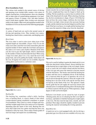 4-36
Figure 4-82. Rivet cutters.
Figure 4-83. Bucking bars.
Rivet Installation Tools
The various tools needed in the normal course of driving
and upsetting rivets include drills, reamers, rivet cutters or
nippers, bucking bars, riveting hammers, draw sets, dimpling
dies or other types of countersinking equipment, rivet guns,
and squeeze riveters. C-clamps, vises, and other fasteners
used to hold sheets together when riveting were discussed
earlier in the chapter. Other tools and equipment needed in the
installation of rivets are discussed in the following paragraphs.
Hand Tools
A variety of hand tools are used in the normal course of
driving and upsetting rivets. They include rivet cutters,
bucking bars, hand riveters, countersinks, and dimpling tools.
Rivet Cutter
The rivet cutter is used to trim rivets when rivets of the
required length are unavailable. [Figure 4-82] To use the
rotary rivet cutter, insert the rivet in the correct hole, place the
required number of shims under the rivet head, and squeeze
the cutter as if it were a pair of pliers. Rotation of the disks
cuts the rivet to give the right length, which is determined
by the number of shims inserted under the head. When using
a large rivet cutter, place it in a vise, insert the rivet in the
proper hole, and cut by pulling the handle, which shears off
the rivet. If regular rivet cutters are not available, diagonal
cutting pliers can be used as a substitute cutter.
Bucking Bar
The bucking bar, sometimes called a dolly, bucking
iron, or bucking block, is a heavy chunk of steel whose
countervibration during installation contributes to proper
rivet installation. They come in a variety of shapes and sizes,
and their weights ranges from a few ounces to 8 or 10 pounds,
depending upon the nature of the work. Bucking bars are
most often made from low-carbon steel that has been case
hardened or alloy bar stock. Those made of better grades of
steel last longer and require less reconditioning.
Bucking faces must be hard enough to resist indentation and
remain smooth, but not hard enough to shatter. Sometimes,
the more complicated bars must be forged or built up by
welding. The bar usually has a concave face to conform to the
shape of the shop head to be made. When selecting a bucking
bar, the irst consideration is shape. [Figure 4-83] If the bar
does not have the correct shape, it deforms the rivet head;
if the bar is too light, it does not give the necessary bucking
weight, and the material may become bulged toward the shop
head. If the bar is too heavy, its weight and the bucking force
may cause the material to bulge away from the shop head.
This tool is used by holding it against the shank end of a rivet
while the shop head is being formed. Always hold the face
of the bucking bar at right angles to the rivet shank. Failure
to do so causes the rivet shank to bend with the irst blows
of the rivet gun and causes the material to become marred
with the inal blows. The bucker must hold the bucking bar
in place until the rivet is completely driven. If the bucking
bar is removed while the gun is in operation, the rivet set
may be driven through the material. Allow the weight of the
bucking bar to do most of the work and do not bear down
too heavily on the shank of the rivet. The operator’s hands
merely guide the bar and supply the necessary tension and
rebound action. Coordinated bucking allows the bucking bar
to vibrate in unison with the gun set. With experience, a high
degree of skill can be developed.
Defective rivet heads can be caused by lack of proper
vibrating action, the use of a bucking bar that is too light or
too heavy, and failure to hold the bucking bar at right angles
to the rivet. The bars must be kept clean, smooth, and well
polished. Their edges should be slightly rounded to prevent
marring the material surrounding the riveting operation.
Hand Rivet Set
A hand rivet set is a tool equipped with a die for driving a
particular type rivet. Rivet sets are available to it every size
 